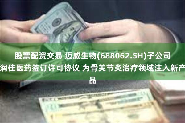 股票配资交易 迈威生物(688062.SH)子公司与润佳医药签订许可协议 为骨关节炎治疗领域注入新产品