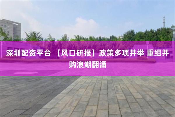 深圳配资平台 【风口研报】政策多项并举 重组并购浪潮翻涌