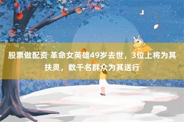 股票做配资 革命女英雄49岁去世，3位上将为其扶灵，数千名群众为其送行