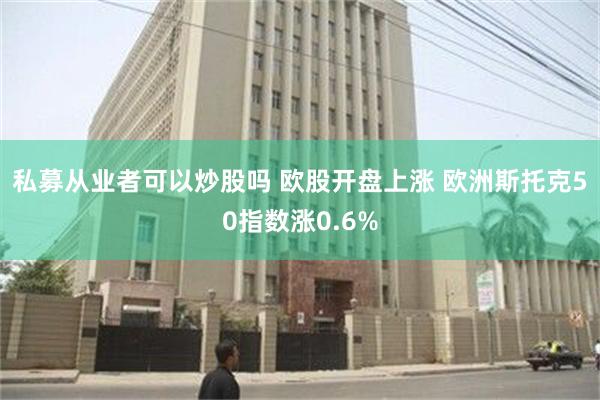 私募从业者可以炒股吗 欧股开盘上涨 欧洲斯托克50指数涨0.6%