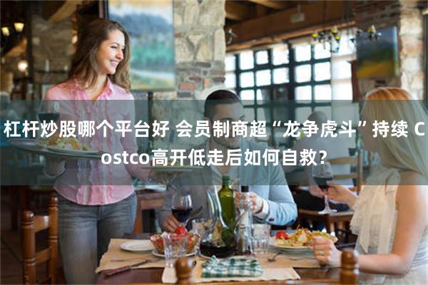 杠杆炒股哪个平台好 会员制商超“龙争虎斗”持续 Costco高开低走后如何自救？