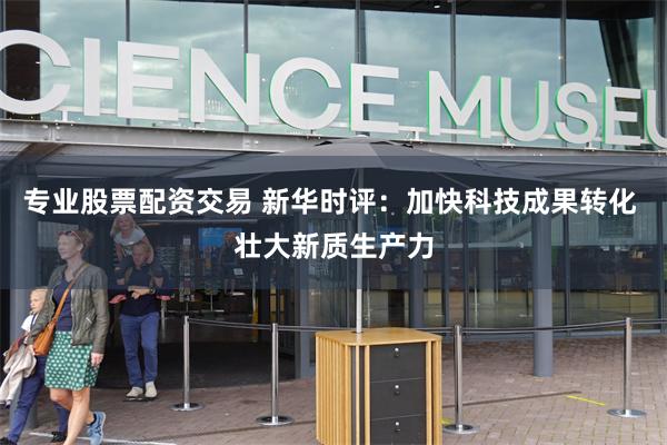 专业股票配资交易 新华时评：加快科技成果转化 壮大新质生产力