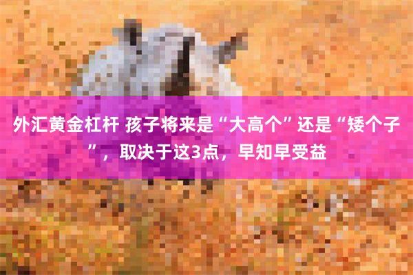 外汇黄金杠杆 孩子将来是“大高个”还是“矮个子”，取决于这3点，早知早受益