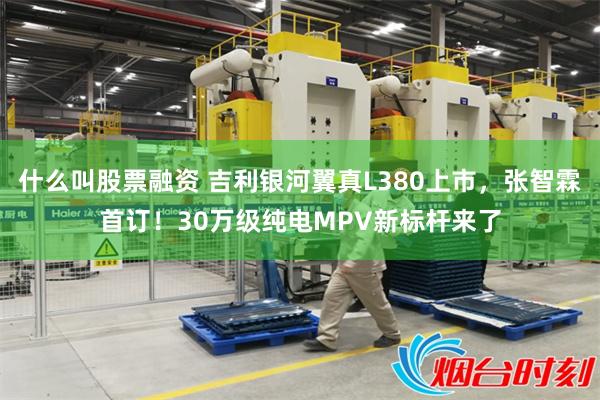 什么叫股票融资 吉利银河翼真L380上市，张智霖首订！30万级纯电MPV新标杆来了