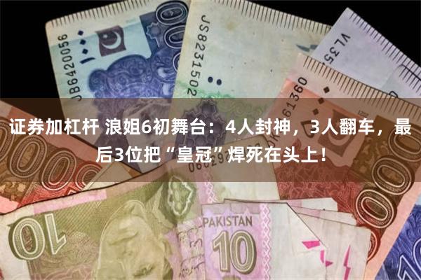 证券加杠杆 浪姐6初舞台：4人封神，3人翻车，最后3位把“皇冠”焊死在头上！