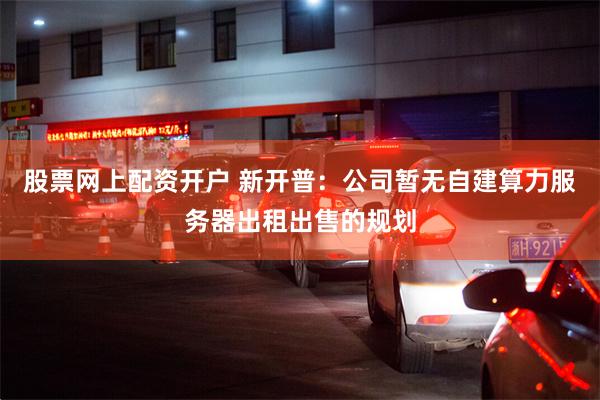 股票网上配资开户 新开普：公司暂无自建算力服务器出租出售的规划