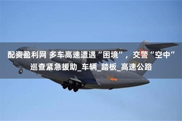 配资盈利网 多车高速遭遇“困境”，交警“空中”巡查紧急援助_车辆_踏板_高速公路