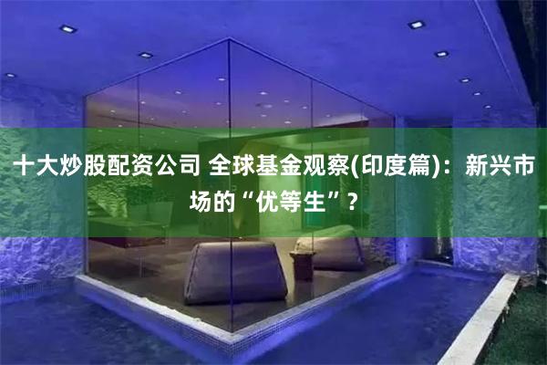 十大炒股配资公司 全球基金观察(印度篇)：新兴市场的“优等生”？