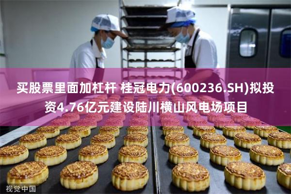 买股票里面加杠杆 桂冠电力(600236.SH)拟投资4.76亿元建设陆川横山风电场项目