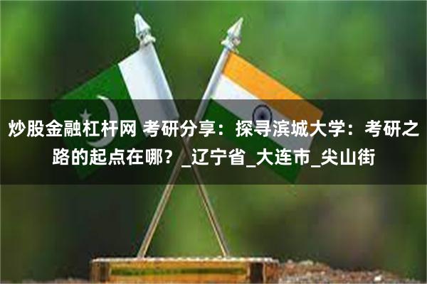 炒股金融杠杆网 考研分享：探寻滨城大学：考研之路的起点在哪？_辽宁省_大连市_尖山街