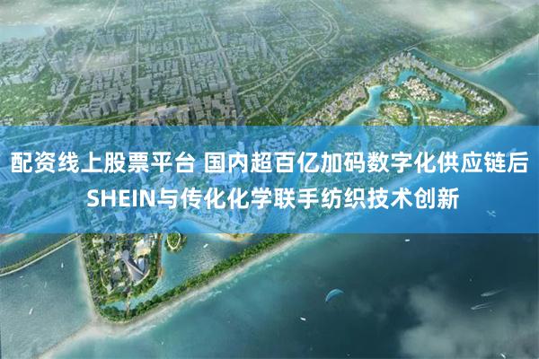 配资线上股票平台 国内超百亿加码数字化供应链后 SHEIN与传化化学联手纺织技术创新