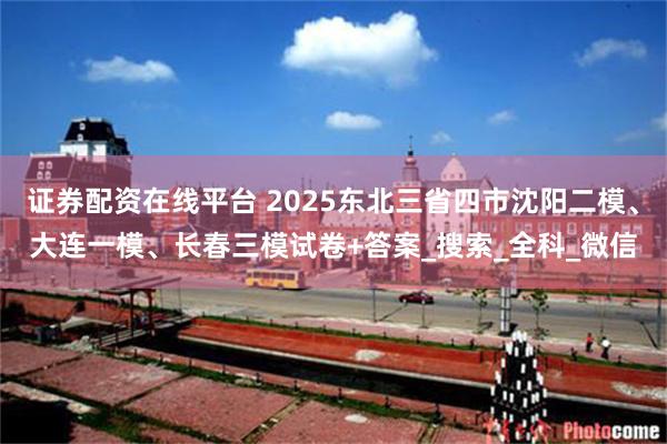 证券配资在线平台 2025东北三省四市沈阳二模、大连一模、长春三模试卷+答案_搜索_全科_微信