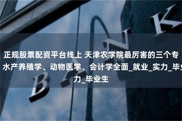 正规股票配资平台线上 天津农学院最厉害的三个专业：水产养殖学、动物医学、会计学全面_就业_实力_毕业生