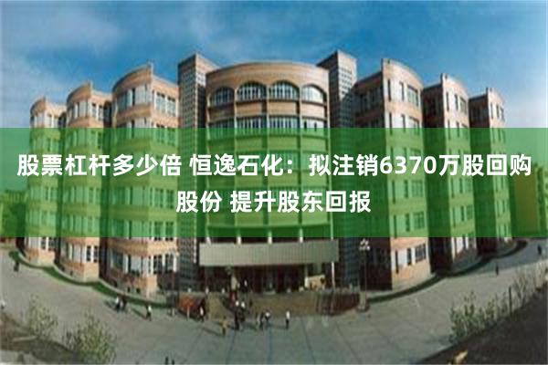 股票杠杆多少倍 恒逸石化：拟注销6370万股回购股份 提升股东回报