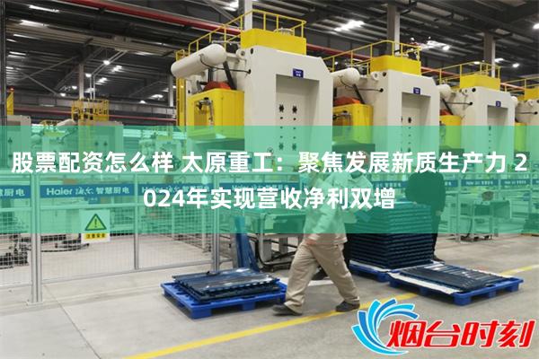 股票配资怎么样 太原重工：聚焦发展新质生产力 2024年实现营收净利双增