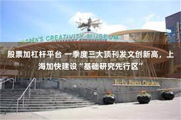 股票加杠杆平台 一季度三大顶刊发文创新高，上海加快建设“基础研究先行区”