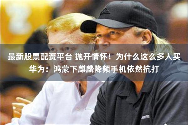 最新股票配资平台 抛开情怀！为什么这么多人买华为：鸿蒙下麒麟降频手机依然抗打