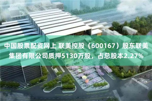 中国股票配资网上 联美控股（600167）股东联美集团有限公司质押5130万股，占总股本2.27%