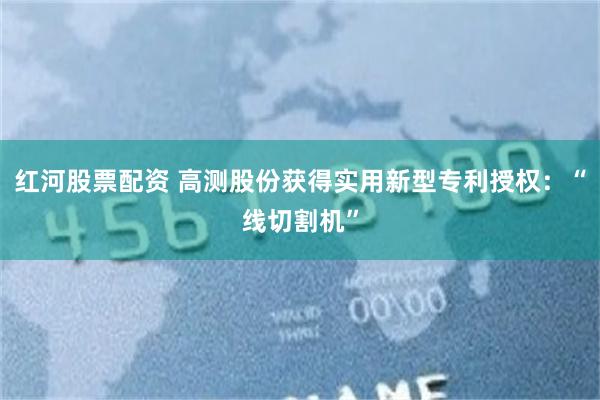 红河股票配资 高测股份获得实用新型专利授权：“线切割机”