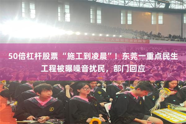 50倍杠杆股票 “施工到凌晨”！东莞一重点民生工程被曝噪音扰民，部门回应