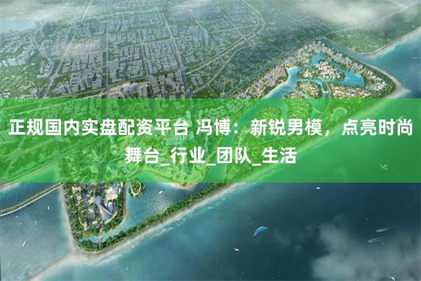 正规国内实盘配资平台 冯博：新锐男模，点亮时尚舞台_行业_团队_生活