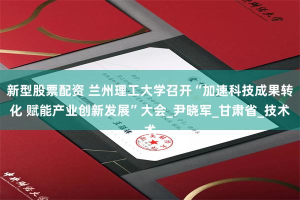 新型股票配资 兰州理工大学召开“加速科技成果转化 赋能产业创新发展”大会_尹晓军_甘肃省_技术