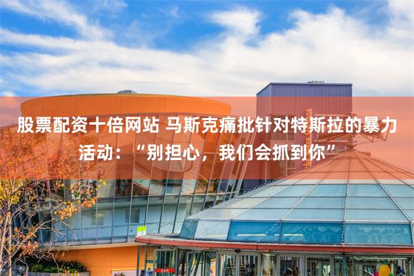 股票配资十倍网站 马斯克痛批针对特斯拉的暴力活动：“别担心，我们会抓到你”