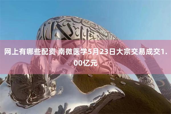 网上有哪些配资 南微医学5月23日大宗交易成交1.00亿元