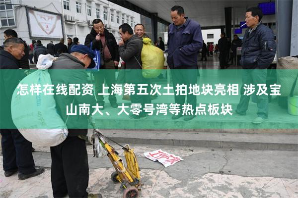 怎样在线配资 上海第五次土拍地块亮相 涉及宝山南大、大零号湾等热点板块