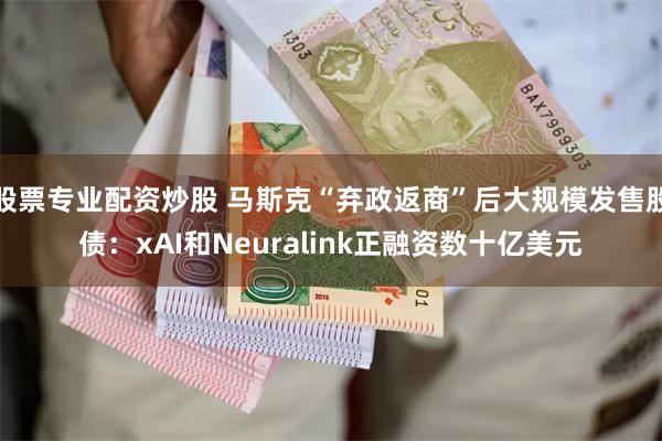 股票专业配资炒股 马斯克“弃政返商”后大规模发售股债：xAI和Neuralink正融资数十亿美元