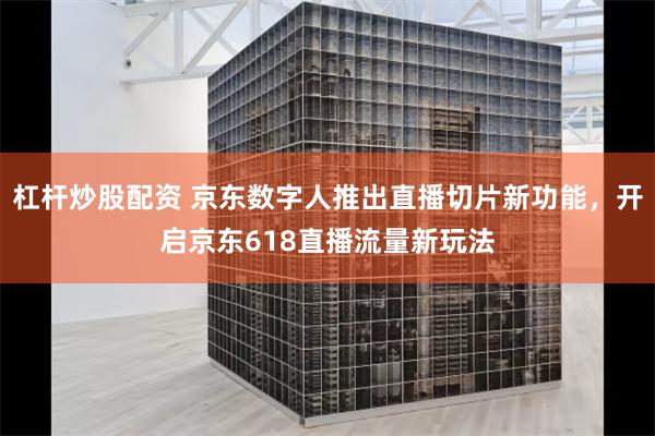 杠杆炒股配资 京东数字人推出直播切片新功能，开启京东618直播流量新玩法