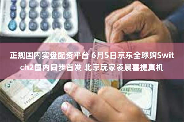 正规国内实盘配资平台 6月5日京东全球购Switch2国内同步首发 北京玩家凌晨喜提真机