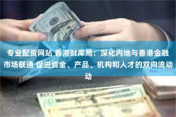 专业配资网站 香港财库局：深化内地与香港金融市场联通 促进资金、产品、机构和人才的双向流动