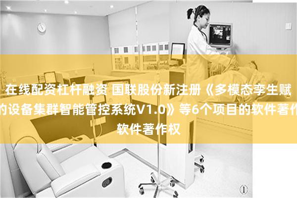 在线配资杠杆融资 国联股份新注册《多模态孪生赋能的设备集群智能管控系统V1.0》等6个项目的软件著作权