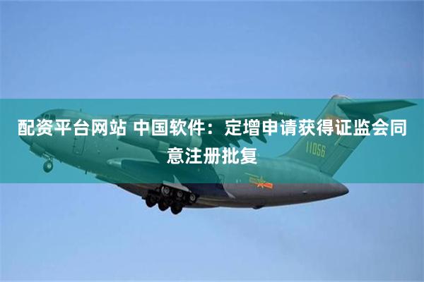 配资平台网站 中国软件：定增申请获得证监会同意注册批复