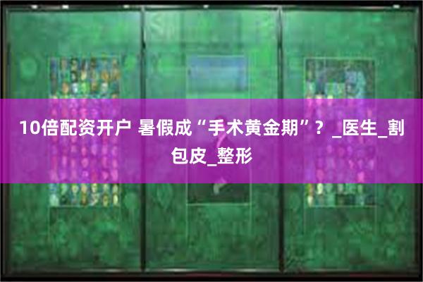 10倍配资开户 暑假成“手术黄金期”？_医生_割包皮_整形