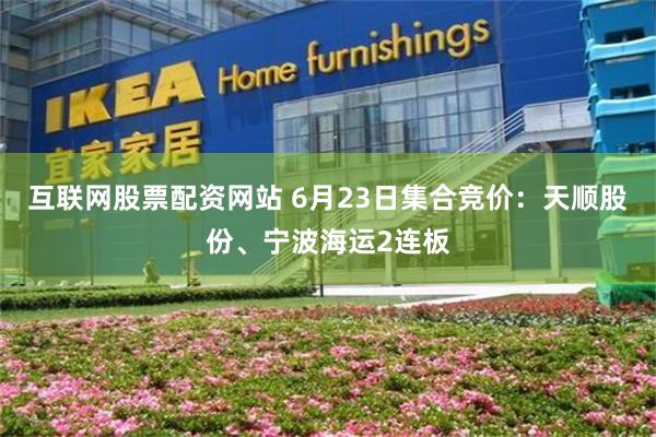 互联网股票配资网站 6月23日集合竞价：天顺股份、宁波海运2连板