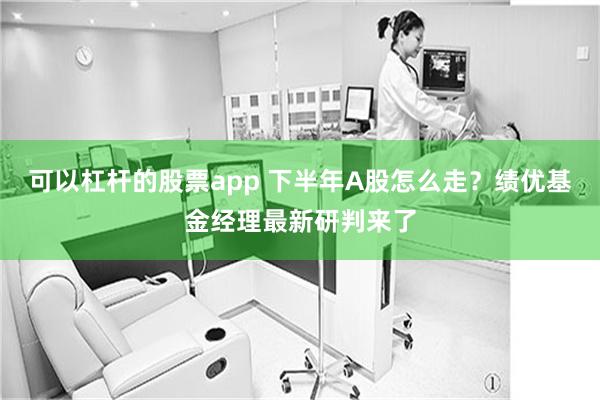 可以杠杆的股票app 下半年A股怎么走？绩优基金经理最新研判来了