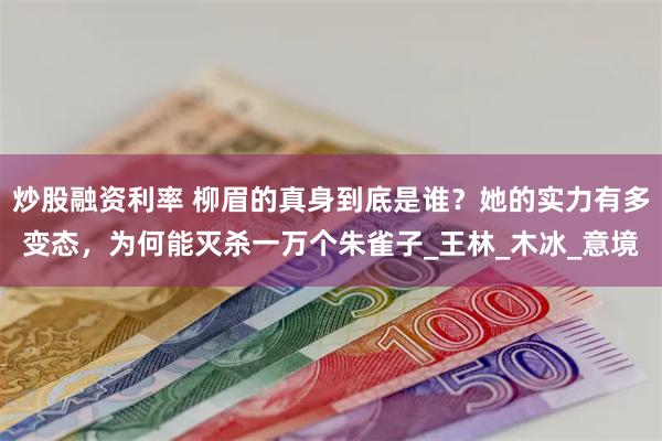 炒股融资利率 柳眉的真身到底是谁？她的实力有多变态，为何能灭杀一万个朱雀子_王林_木冰_意境