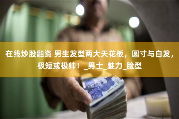 在线炒股融资 男生发型两大天花板，圆寸与白发，极短或极帅！_男士_魅力_脸型