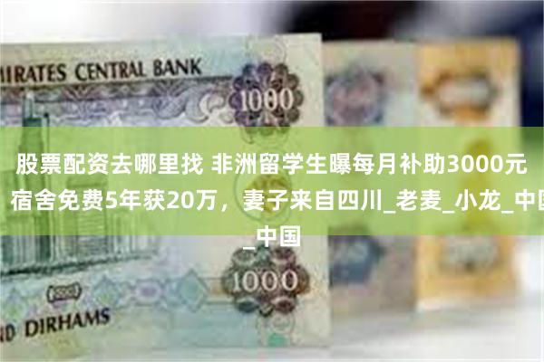 股票配资去哪里找 非洲留学生曝每月补助3000元，宿舍免费5年获20万，妻子来自四川_老麦_小龙_中国