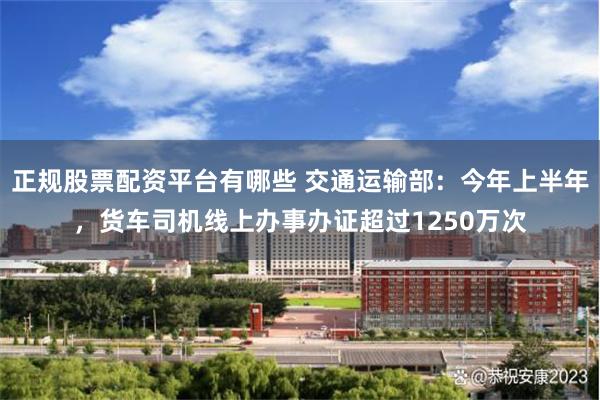 正规股票配资平台有哪些 交通运输部：今年上半年，货车司机线上办事办证超过1250万次