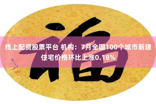 线上配资股票平台 机构：7月全国100个城市新建住宅价格环比上涨0.18%