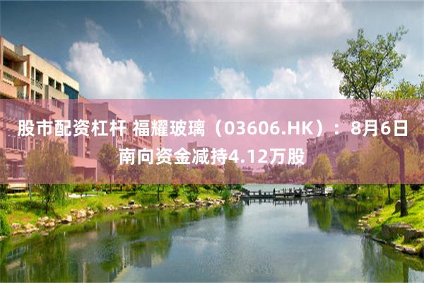 股市配资杠杆 福耀玻璃（03606.HK）：8月6日南向资金减持4.12万股