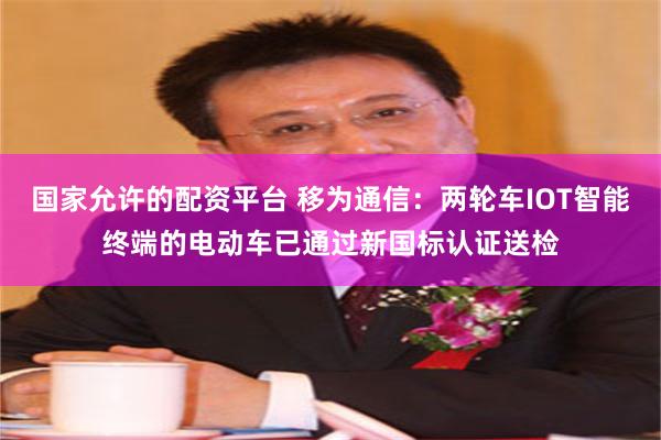 国家允许的配资平台 移为通信：两轮车IOT智能终端的电动车已通过新国标认证送检